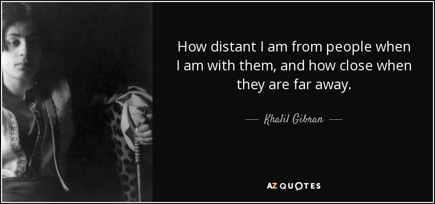 How distant I am from people when I am with them, and how close when they are far away. - Khalil Gibran