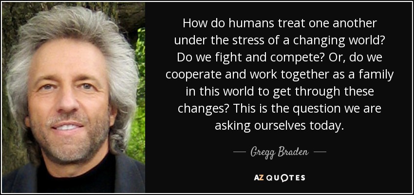 How do humans treat one another under the stress of a changing world? Do we fight and compete? Or, do we cooperate and work together as a family in this world to get through these changes? This is the question we are asking ourselves today. - Gregg Braden