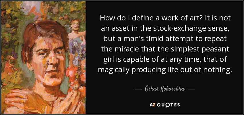 How do I define a work of art? It is not an asset in the stock-exchange sense, but a man's timid attempt to repeat the miracle that the simplest peasant girl is capable of at any time, that of magically producing life out of nothing. - Oskar Kokoschka
