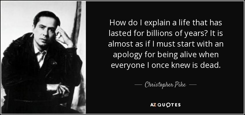 How do I explain a life that has lasted for billions of years? It is almost as if I must start with an apology for being alive when everyone I once knew is dead. - Christopher Pike