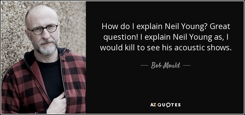 How do I explain Neil Young? Great question! I explain Neil Young as, I would kill to see his acoustic shows. - Bob Mould
