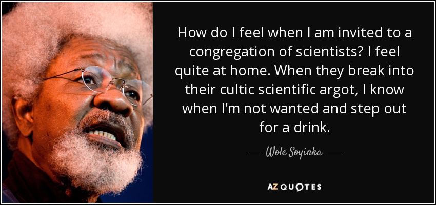 How do I feel when I am invited to a congregation of scientists? I feel quite at home. When they break into their cultic scientific argot, I know when I'm not wanted and step out for a drink. - Wole Soyinka