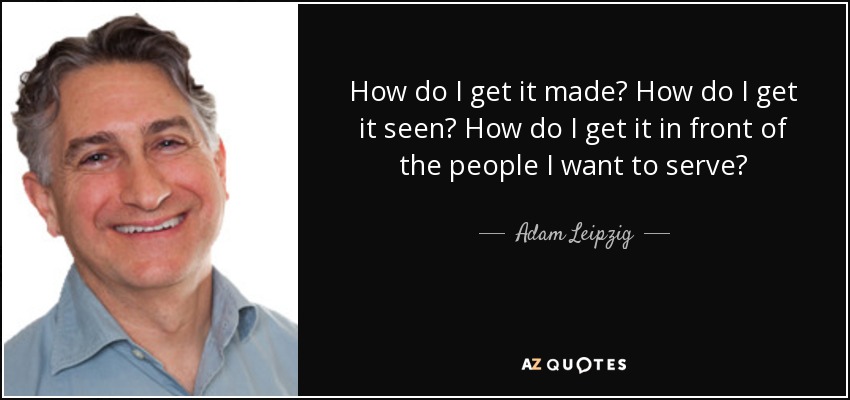 How do I get it made? How do I get it seen? How do I get it in front of the people I want to serve? - Adam Leipzig