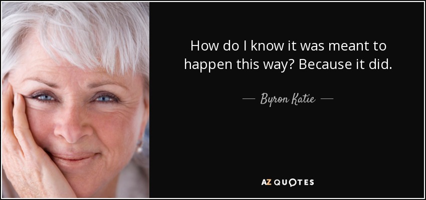 How do I know it was meant to happen this way? Because it did. - Byron Katie
