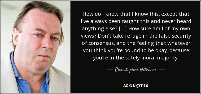 How do I know that I know this, except that I've always been taught this and never heard anything else? [...] How sure am I of my own views? Don't take refuge in the false security of consensus, and the feeling that whatever you think you're bound to be okay, because you're in the safely moral majority. - Christopher Hitchens