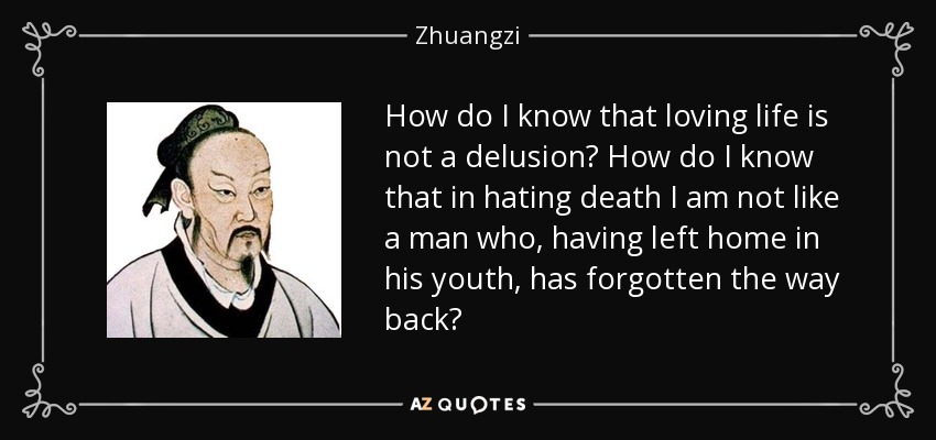 How do I know that loving life is not a delusion? How do I know that in hating death I am not like a man who, having left home in his youth, has forgotten the way back? - Zhuangzi