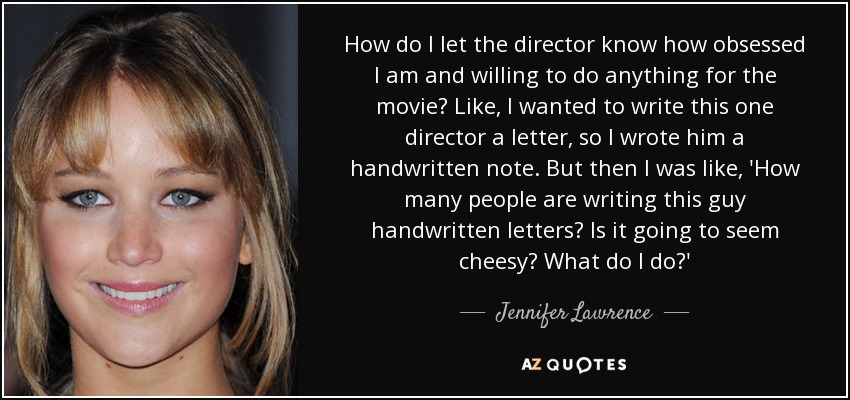 How do I let the director know how obsessed I am and willing to do anything for the movie? Like, I wanted to write this one director a letter, so I wrote him a handwritten note. But then I was like, 'How many people are writing this guy handwritten letters? Is it going to seem cheesy? What do I do?' - Jennifer Lawrence