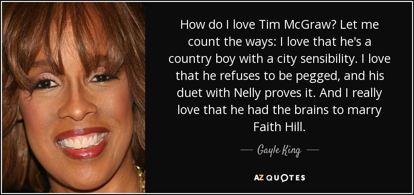 How do I love Tim McGraw? Let me count the ways: I love that he's a country boy with a city sensibility. I love that he refuses to be pegged, and his duet with Nelly proves it. And I really love that he had the brains to marry Faith Hill. - Gayle King