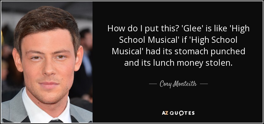 How do I put this? 'Glee' is like 'High School Musical' if 'High School Musical' had its stomach punched and its lunch money stolen. - Cory Monteith