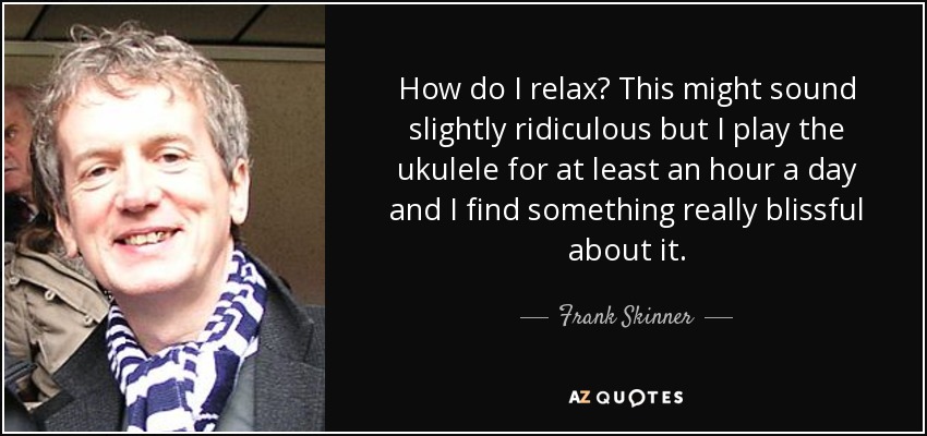 How do I relax? This might sound slightly ridiculous but I play the ukulele for at least an hour a day and I find something really blissful about it. - Frank Skinner
