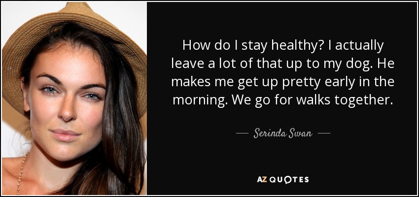 How do I stay healthy? I actually leave a lot of that up to my dog. He makes me get up pretty early in the morning. We go for walks together. - Serinda Swan