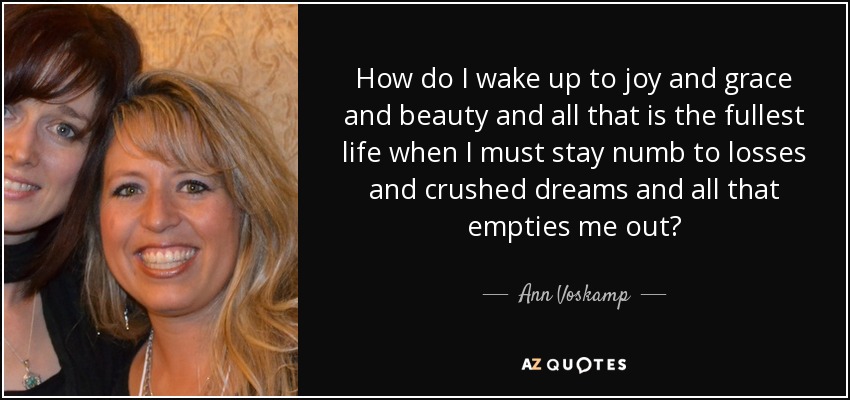 How do I wake up to joy and grace and beauty and all that is the fullest life when I must stay numb to losses and crushed dreams and all that empties me out? - Ann Voskamp