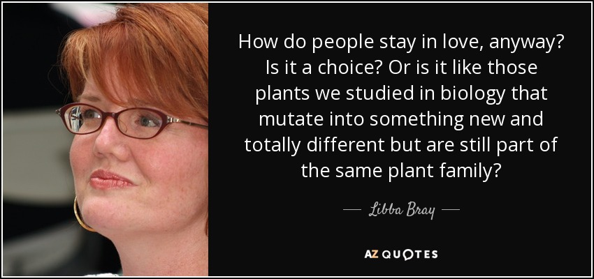 How do people stay in love, anyway? Is it a choice? Or is it like those plants we studied in biology that mutate into something new and totally different but are still part of the same plant family? - Libba Bray