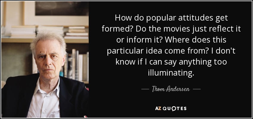 How do popular attitudes get formed? Do the movies just reflect it or inform it? Where does this particular idea come from? I don't know if I can say anything too illuminating. - Thom Andersen