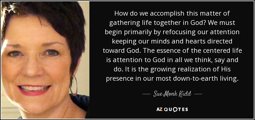 How do we accomplish this matter of gathering life together in God? We must begin primarily by refocusing our attention keeping our minds and hearts directed toward God. The essence of the centered life is attention to God in all we think, say and do. It is the growing realization of His presence in our most down-to-earth living. - Sue Monk Kidd