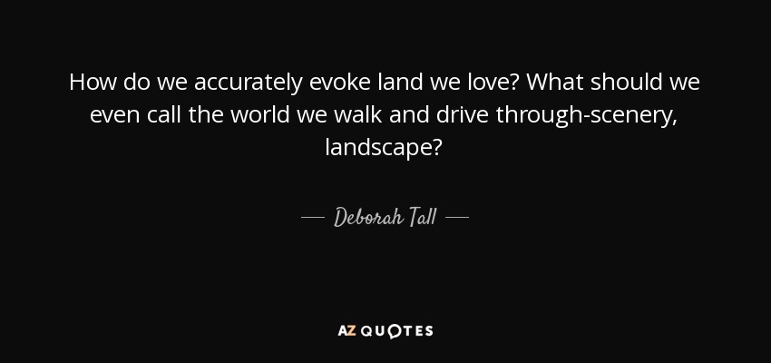 How do we accurately evoke land we love? What should we even call the world we walk and drive through-scenery, landscape? - Deborah Tall