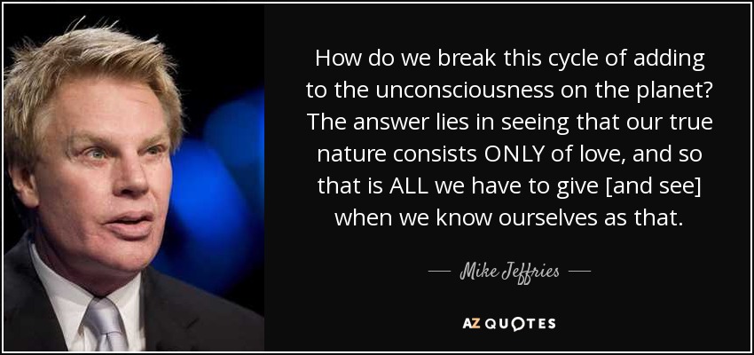 How do we break this cycle of adding to the unconsciousness on the planet? The answer lies in seeing that our true nature consists ONLY of love, and so that is ALL we have to give [and see] when we know ourselves as that. - Mike Jeffries