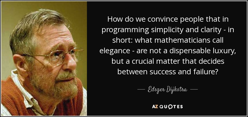 How do we convince people that in programming simplicity and clarity - in short: what mathematicians call elegance - are not a dispensable luxury, but a crucial matter that decides between success and failure? - Edsger Dijkstra