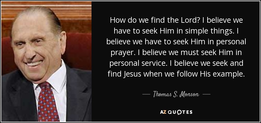 How do we find the Lord? I believe we have to seek Him in simple things. I believe we have to seek Him in personal prayer. I believe we must seek Him in personal service. I believe we seek and find Jesus when we follow His example. - Thomas S. Monson