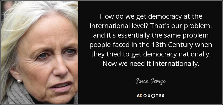 How do we get democracy at the international level? That's our problem. and it's essentially the same problem people faced in the 18th Century when they tried to get democracy nationally. Now we need it internationally. - Susan George