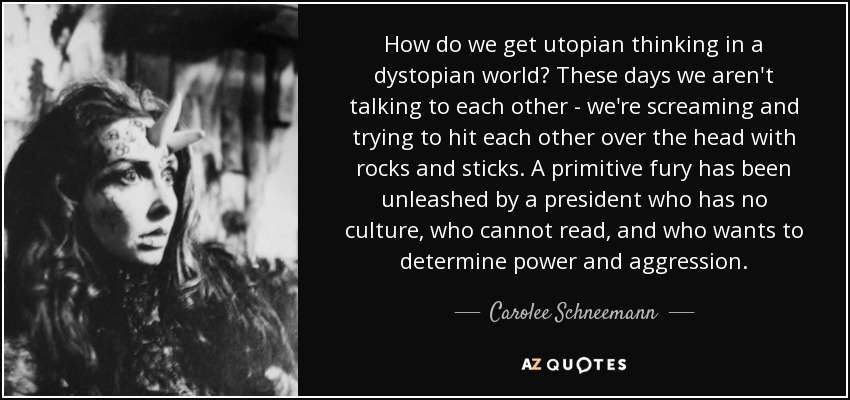 How do we get utopian thinking in a dystopian world? These days we aren't talking to each other - we're screaming and trying to hit each other over the head with rocks and sticks. A primitive fury has been unleashed by a president who has no culture, who cannot read, and who wants to determine power and aggression. - Carolee Schneemann