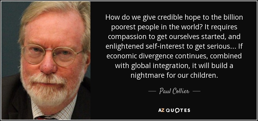 How do we give credible hope to the billion poorest people in the world? It requires compassion to get ourselves started, and enlightened self-interest to get serious... If economic divergence continues, combined with global integration, it will build a nightmare for our children. - Paul Collier