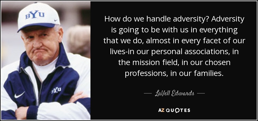 How do we handle adversity? Adversity is going to be with us in everything that we do, almost in every facet of our lives-in our personal associations, in the mission field, in our chosen professions, in our families. - LaVell Edwards