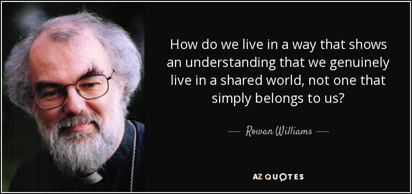 How do we live in a way that shows an understanding that we genuinely live in a shared world, not one that simply belongs to us? - Rowan Williams