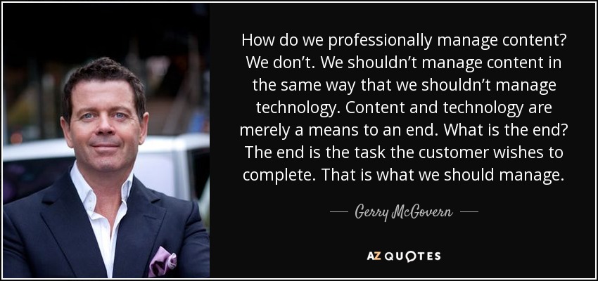 How do we professionally manage content? We don’t. We shouldn’t manage content in the same way that we shouldn’t manage technology. Content and technology are merely a means to an end. What is the end? The end is the task the customer wishes to complete. That is what we should manage. - Gerry McGovern