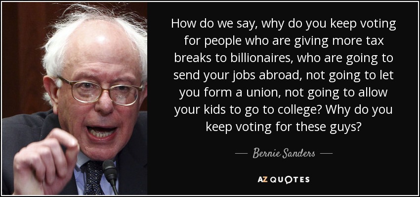 How do we say, why do you keep voting for people who are giving more tax breaks to billionaires, who are going to send your jobs abroad, not going to let you form a union, not going to allow your kids to go to college? Why do you keep voting for these guys? - Bernie Sanders