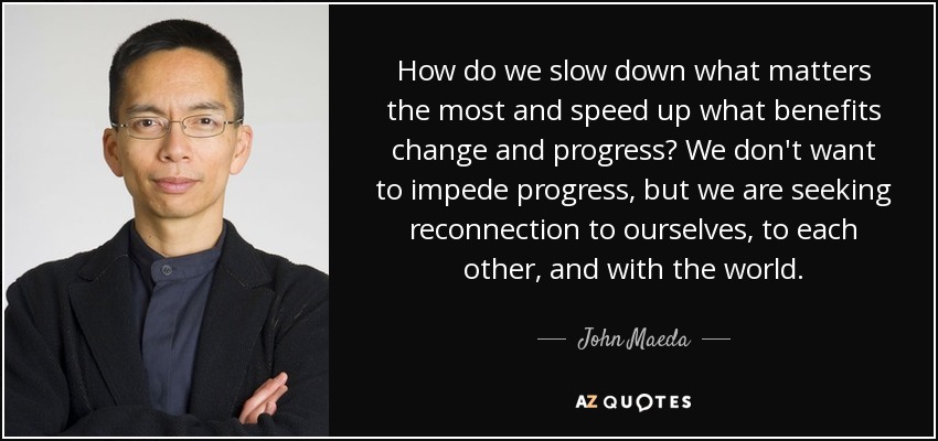 How do we slow down what matters the most and speed up what benefits change and progress? We don't want to impede progress, but we are seeking reconnection to ourselves, to each other, and with the world. - John Maeda