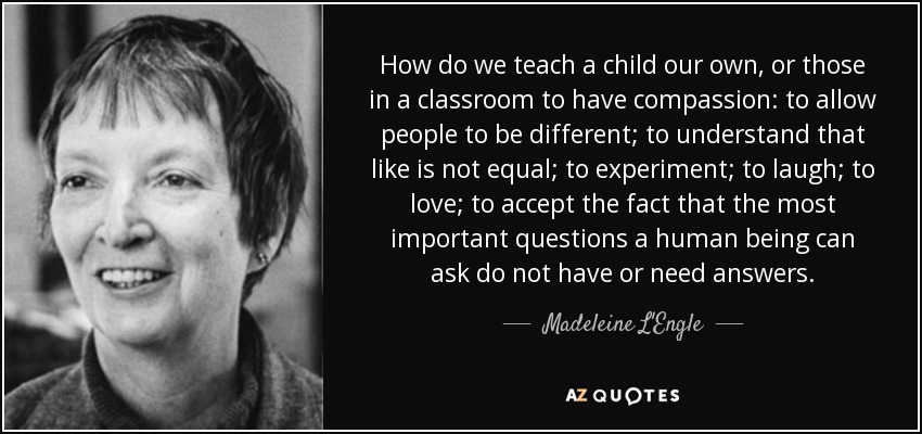 How do we teach a child our own, or those in a classroom to have compassion: to allow people to be different; to understand that like is not equal; to experiment; to laugh; to love; to accept the fact that the most important questions a human being can ask do not have or need answers. - Madeleine L'Engle
