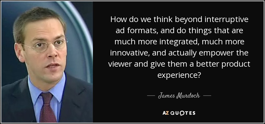 How do we think beyond interruptive ad formats, and do things that are much more integrated, much more innovative, and actually empower the viewer and give them a better product experience? - James Murdoch