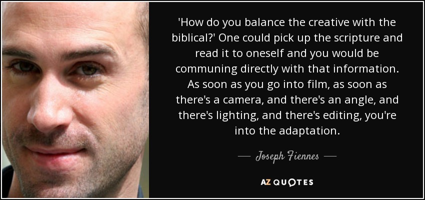 'How do you balance the creative with the biblical?' One could pick up the scripture and read it to oneself and you would be communing directly with that information. As soon as you go into film, as soon as there's a camera, and there's an angle, and there's lighting, and there's editing, you're into the adaptation. - Joseph Fiennes