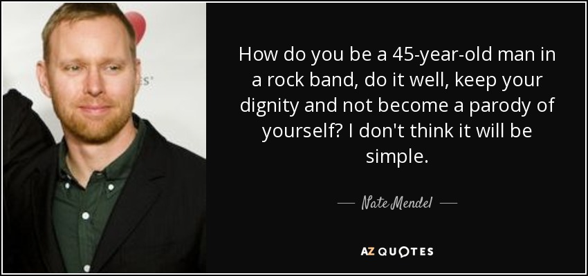 How do you be a 45-year-old man in a rock band, do it well, keep your dignity and not become a parody of yourself? I don't think it will be simple. - Nate Mendel