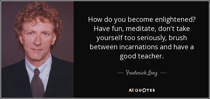 How do you become enlightened? Have fun, meditate, don't take yourself too seriously, brush between incarnations and have a good teacher. - Frederick Lenz