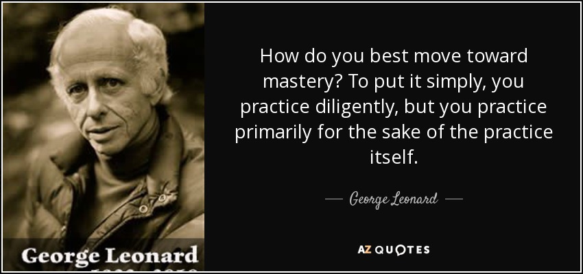 How do you best move toward mastery? To put it simply, you practice diligently, but you practice primarily for the sake of the practice itself. - George Leonard