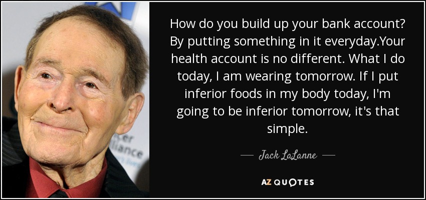 How do you build up your bank account? By putting something in it everyday.Your health account is no different. What I do today, I am wearing tomorrow. If I put inferior foods in my body today, I'm going to be inferior tomorrow, it's that simple. - Jack LaLanne