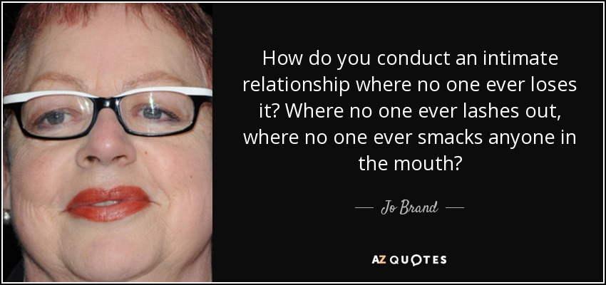How do you conduct an intimate relationship where no one ever loses it? Where no one ever lashes out, where no one ever smacks anyone in the mouth? - Jo Brand