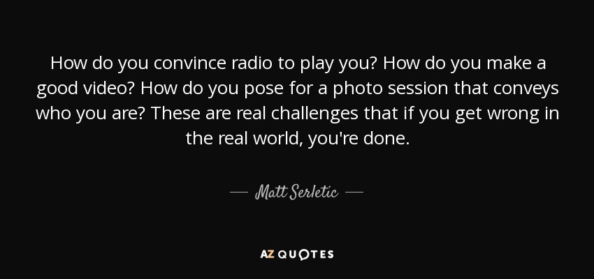 How do you convince radio to play you? How do you make a good video? How do you pose for a photo session that conveys who you are? These are real challenges that if you get wrong in the real world, you're done. - Matt Serletic