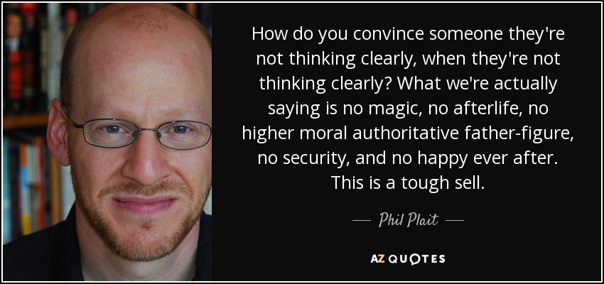 How do you convince someone they're not thinking clearly, when they're not thinking clearly? What we're actually saying is no magic, no afterlife, no higher moral authoritative father-figure, no security, and no happy ever after. This is a tough sell. - Phil Plait