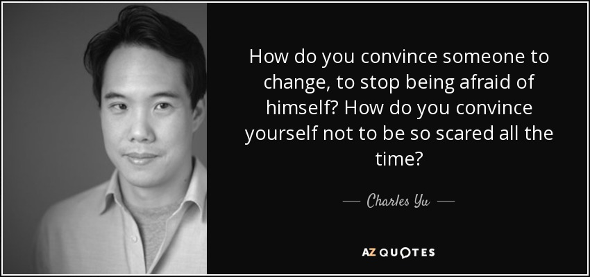 How do you convince someone to change, to stop being afraid of himself? How do you convince yourself not to be so scared all the time? - Charles Yu