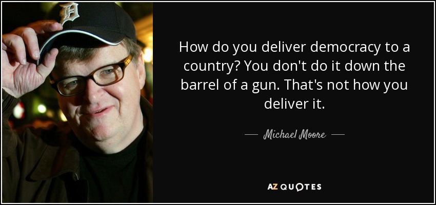 How do you deliver democracy to a country? You don't do it down the barrel of a gun. That's not how you deliver it. - Michael Moore