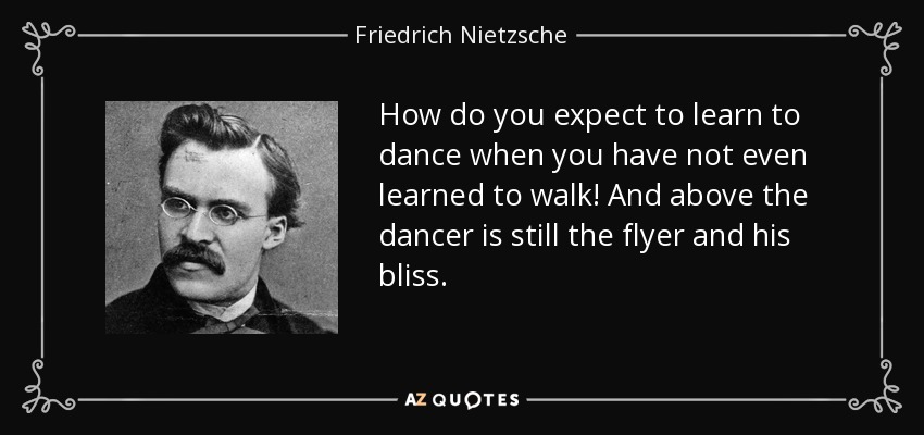 How do you expect to learn to dance when you have not even learned to walk! And above the dancer is still the flyer and his bliss. - Friedrich Nietzsche