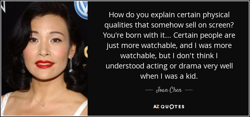 How do you explain certain physical qualities that somehow sell on screen? You're born with it... Certain people are just more watchable, and I was more watchable, but I don't think I understood acting or drama very well when I was a kid. - Joan Chen
