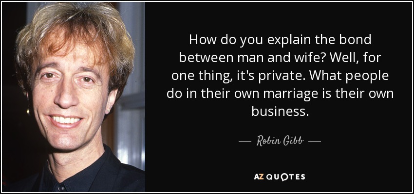 How do you explain the bond between man and wife? Well, for one thing, it's private. What people do in their own marriage is their own business. - Robin Gibb