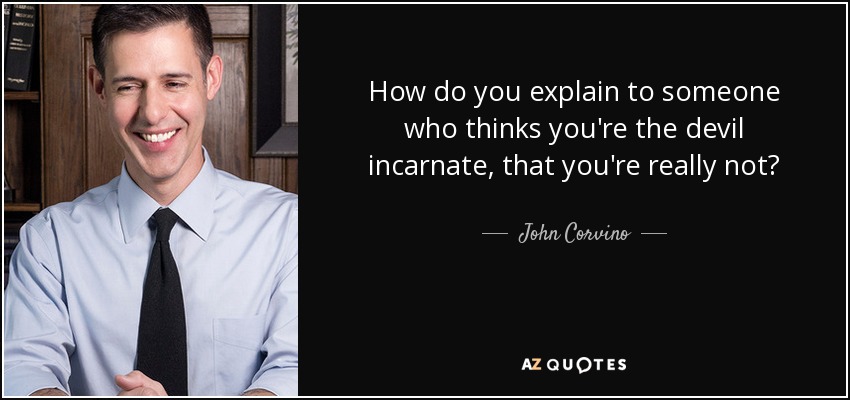 How do you explain to someone who thinks you're the devil incarnate, that you're really not? - John Corvino