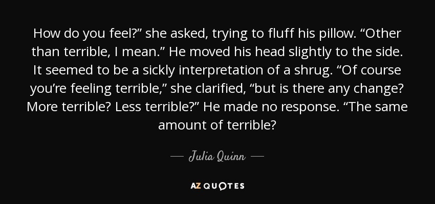 How do you feel?” she asked, trying to fluff his pillow. “Other than terrible, I mean.” He moved his head slightly to the side. It seemed to be a sickly interpretation of a shrug. “Of course you’re feeling terrible,” she clarified, “but is there any change? More terrible? Less terrible?” He made no response. “The same amount of terrible? - Julia Quinn