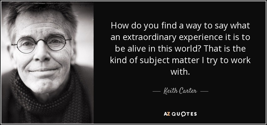 How do you find a way to say what an extraordinary experience it is to be alive in this world? That is the kind of subject matter I try to work with. - Keith Carter
