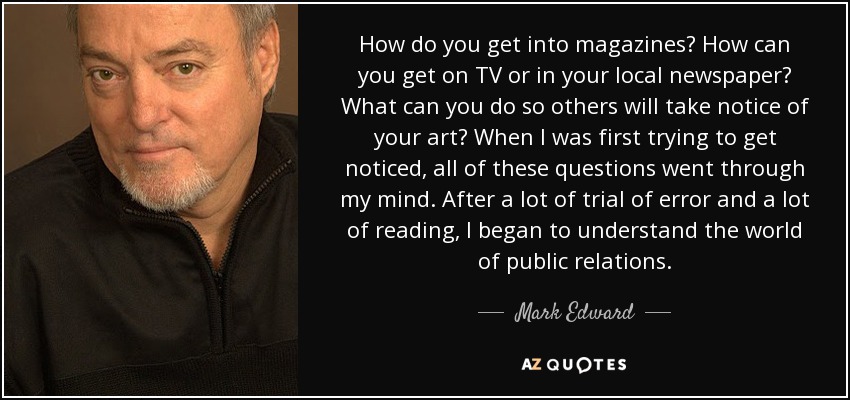 How do you get into magazines? How can you get on TV or in your local newspaper? What can you do so others will take notice of your art? When I was first trying to get noticed, all of these questions went through my mind. After a lot of trial of error and a lot of reading, I began to understand the world of public relations. - Mark Edward